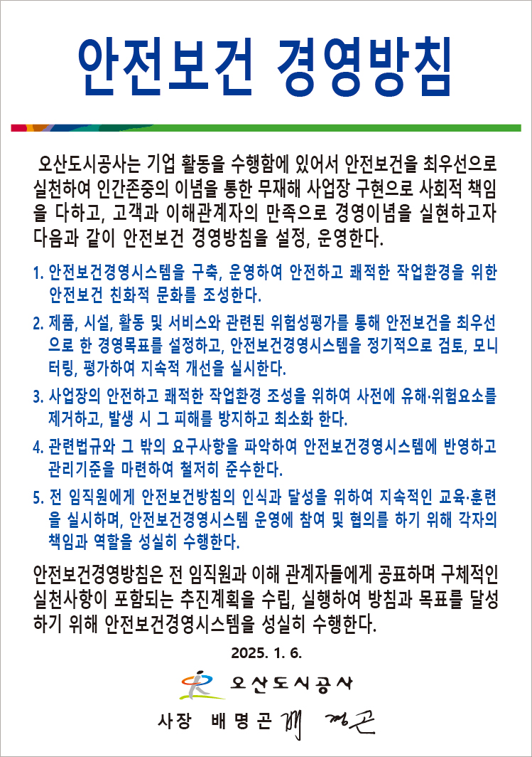 안전보건 경영방침 / 오산도시공사는 기업 활동을 수행함에 있어서 안전보건을 최우선으로 실천하여 인간존중의 이념을 통한 무재해 사업장 구현으로 사회적 책임을 다하고, 고객과 이해관계자의 만족으로 경영이념을 실현하고자 다음과 같이 안전보건 경영방침을 설정, 운영한다. 1. 안전보건경영시스템을 구척, 운영하여 안전하고 쾌적한 작업환경을 위한 안전보건 친화적 문화를 조성한다. 2. 제품, 시설, 활동 및 서비스와 관련된 위험성평가를 통해 안전보건을 최우선으로 한 경영목표를 설정하고, 안전보건경영시스템을 정기적으로 검토, 모니터링, 평가하여 지속적 개선을 실시한다. 3. 사업장의 안전하고 쾌적한 작업환경 조성을 위하여 사전에 유해, 위험요소를 제거하고, 발생 시 그 피해를 방지하고 최소화 한다. 4. 관련법규와 그 밖의 요구사항을 파악하여 안전보건경영시스템에 반영하고 관리기준을 마련하여 철저히 준수한다. 5. 전 임직원에게 안전보건방침의 인식과 달성을 위하여 지속적인 교육, 훈련을 실시하며, 안전보건경영시스템 운영에 참여 및 협의를 하기 위해 각자의 책임과 역할을 성실히 수행한다. / 안전보건경영방침은 전 임직원과 이해 관계자들에게 공표하며 구체적인 실천사항이 포함되는 추진계획을 수립, 실행하여 방침과 목표를 달성하기 위해 안전보건경영시스템을 성실히 수행한다. 2025.1.6. 오산도시공사 사장 배명곤(사인)