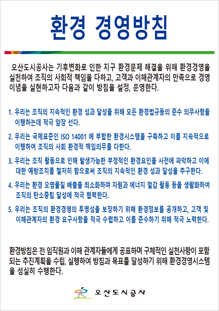 환경 경영방침 오산도시공사는 기후변화로 인한 지구 환경문제 해결을 위해 환경경영을 실천하여 조직의 사회적 책임을 다하고, 고객과 이해관계자의 만족으로 경영이념을 실현하고 다음과 같이 방침을 설정, 운영한다. 1. 우리는 조직의 지속적인 환경 성과 달성을 위해 모든 환경법규등의 준수 의무사항을 이행하는데 적극 앞장 선다. 2. 우리는 국제표준인 ISO 14001에 부합한 환경시스템을 구축하고 이를 지속적으로 이행하여 조직의 사회 환경적 책임의무를 다한다. 3. 우리는 조직 활동으로 인해 발생가능한 부정적인 환경요인을 사전에 파악하고 이에 대한 예방조치를 철저히 함으로써 조직의 지속적인 환경 성과 달성을 추구한다. 4. 우리는 환경 오염물질 배출을 최소화하며 자원과 에너지 절감 활동 등을 생활화하여 조직의 탄소중립 달성에 적극 협력한다. 5. 우리는 조직의 환경경영의 투명성을 보장하기 위해 환경정보를 공개하고, 고객 및 이해관계자의 환경 요구사항을 저극 수렵하고 이를 준수하기 위해 적극 노력한다. / 환경방침은 전 임직원과 이해 관계자들에게 공표하며 구체적인 실천사항이 포함되는 추진계획을 수립, 실행하여 방침과 목표를 달성하기 위해 환경경영시스템을 성실히 수행한다. 오산도시공사
